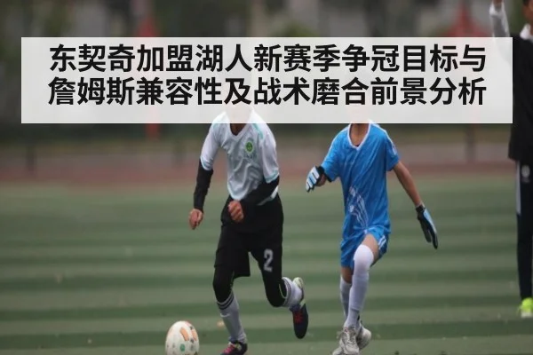 东契奇加盟湖人新赛季争冠目标与詹姆斯兼容性及战术磨合前景分析