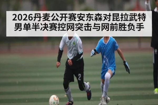 2026丹麦公开赛安东森对昆拉武特男单半决赛控网突击与网前胜负手